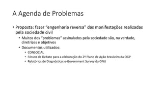 A Agenda de Problemas 
• Proposta: fazer “engenharia reversa” das manifestações realizadas 
pela sociedade civil 
• Muitos dos “problemas” assinalados pela sociedade são, na verdade, 
diretrizes e objetivos 
• Documentos utilizados: 
• CONSOCIAL 
• Fóruns de Debate para a elaboração do 2º Plano de Ação brasileiro da OGP 
• Relatórios de Diagnóstico: e-Government Survey da ONU 
 
