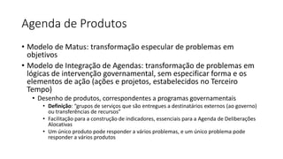 Agenda de Produtos 
• Modelo de Matus: transformação especular de problemas em 
objetivos 
• Modelo de Integração de Agendas: transformação de problemas em 
lógicas de intervenção governamental, sem especificar forma e os 
elementos de ação (ações e projetos, estabelecidos no Terceiro 
Tempo) 
• Desenho de produtos, correspondentes a programas governamentais 
• Definição: “grupos de serviços que são entregues a destinatários externos (ao governo) 
ou transferências de recursos” 
• Facilitação para a construção de indicadores, essenciais para a Agenda de Deliberações 
Alocativas 
• Um único produto pode responder a vários problemas, e um único problema pode 
responder a vários produtos 
 