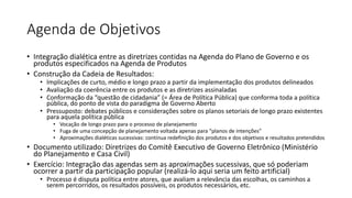 Agenda de Objetivos 
• Integração dialética entre as diretrizes contidas na Agenda do Plano de Governo e os 
produtos especificados na Agenda de Produtos 
• Construção da Cadeia de Resultados: 
• Implicações de curto, médio e longo prazo a partir da implementação dos produtos delineados 
• Avaliação da coerência entre os produtos e as diretrizes assinaladas 
• Conformação da “questão de cidadania” (= Área de Política Pública) que conforma toda a política 
pública, do ponto de vista do paradigma de Governo Aberto 
• Pressuposto: debates públicos e considerações sobre os planos setoriais de longo prazo existentes 
para aquela política pública 
• Vocação de longo prazo para o processo de planejamento 
• Fuga de uma concepção de planejamento voltada apenas para “planos de intenções” 
• Aproximações dialéticas sucessivas: contínua redefinição dos produtos e dos objetivos e resultados pretendidos 
• Documento utilizado: Diretrizes do Comitê Executivo de Governo Eletrônico (Ministério 
do Planejamento e Casa Civil) 
• Exercício: Integração das agendas sem as aproximações sucessivas, que só poderiam 
ocorrer a partir da participação popular (realizá-lo aqui seria um feito artificial) 
• Processo é disputa política entre atores, que avaliam a relevância das escolhas, os caminhos a 
serem percorridos, os resultados possíveis, os produtos necessários, etc. 
 