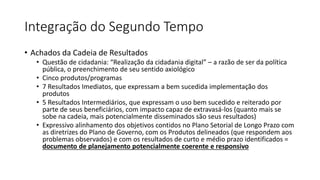 Integração do Segundo Tempo 
• Achados da Cadeia de Resultados 
• Questão de cidadania: “Realização da cidadania digital” – a razão de ser da política 
pública, o preenchimento de seu sentido axiológico 
• Cinco produtos/programas 
• 7 Resultados Imediatos, que expressam a bem sucedida implementação dos 
produtos 
• 5 Resultados Intermediários, que expressam o uso bem sucedido e reiterado por 
parte de seus beneficiários, com impacto capaz de extravasá-los (quanto mais se 
sobe na cadeia, mais potencialmente disseminados são seus resultados) 
• Expressivo alinhamento dos objetivos contidos no Plano Setorial de Longo Prazo com 
as diretrizes do Plano de Governo, com os Produtos delineados (que respondem aos 
problemas observados) e com os resultados de curto e médio prazo identificados = 
documento de planejamento potencialmente coerente e responsivo 
 