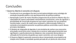Conclusões 
• Governo Aberto é conceito em disputa 
• Transformá-lo em paradigma lhe dará incrível potencialidade como estratégia de 
condução da gestão pública e de aperfeiçoamento de políticas públicas 
• Apropriação a partir de matriz filosófica progressista dá ao Governo Aberto não só a 
capacidade de superar polaridades interpretativas constitutivas, como de significar a 
possibilidade de construção de governos que sejam coerentes em seu propósito 
transformador, a partir do modo como conduzem a Administração Pública e o 
conteúdo emancipatório presente nas políticas públicas construídas a partir desses 
princípios ideológicos 
• O Modelo de Integração de Agendas é uma tentativa de realizar essa necessária 
articulação construtiva entre o desejo de se construir ações governamentais que 
signifiquem o aprofundamento da cidadania e das conquistas democráticas e a 
utilização de ferramentas de gestão que sejam coerentes com esse desígnio 
• O Governo Digital é expressão necessária dessa interpretação emancipatória da 
relação entre Estado e sociedade quando pensada de um ponto de vista virtual. 
 