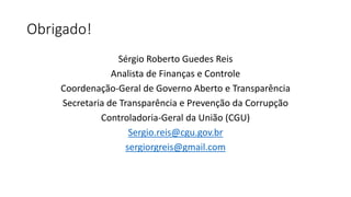 Obrigado! 
Sérgio Roberto Guedes Reis 
Analista de Finanças e Controle 
Coordenação-Geral de Governo Aberto e Transparência 
Secretaria de Transparência e Prevenção da Corrupção 
Controladoria-Geral da União (CGU) 
Sergio.reis@cgu.gov.br 
sergiorgreis@gmail.com 
