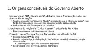 1. Origens conceituais do Governo Aberto 
• Ideia original: EUA, década de 50, debates para a formulação da Lei de 
Acesso a Informação 
• Surgimento do termo “Governo Aberto”: associação com o “direito de saber”, mais 
tarde delineado como transparência governamental e accountability 
• Dados abertos não faziam parte do conceito 
• Surgimento da noção de “Dados Abertos”: década de 70, NASA 
• Disseminação para outros campos da ciência 
• Encontro entre Transparência e Dados Abertos: década de 90 
• Criação da World Wide Web 
• Pressão pela divulgação da legislação da Califórnia na rede (baixo custo, ampla 
disseminação) 
• Disseminação da lógica para outras áreas de governo 
• Congregação entre Governo Aberto e Tecnologia 
 