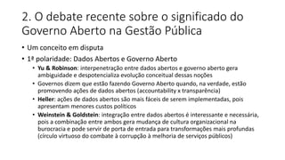 2. O debate recente sobre o significado do 
Governo Aberto na Gestão Pública 
• Um conceito em disputa 
• 1ª polaridade: Dados Abertos e Governo Aberto 
• Yu & Robinson: interpenetração entre dados abertos e governo aberto gera 
ambiguidade e despotencializa evolução conceitual dessas noções 
• Governos dizem que estão fazendo Governo Aberto quando, na verdade, estão 
promovendo ações de dados abertos (accountability x transparência) 
• Heller: ações de dados abertos são mais fáceis de serem implementadas, pois 
apresentam menores custos políticos 
• Weinstein & Goldstein: integração entre dados abertos é interessante e necessária, 
pois a combinação entre ambos gera mudança de cultura organizacional na 
burocracia e pode servir de porta de entrada para transformações mais profundas 
(círculo virtuoso do combate à corrupção à melhoria de serviços públicos) 
 
