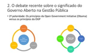 2. O debate recente sobre o significado do 
Governo Aberto na Gestão Pública 
• 2ª polaridade: Os princípios da Open Government Initiative (Obama) 
versus os princípios da OGP 
Participação 
Open 
Government 
Initiative 
Colaboração Transparência 
Transparência 
OGP 
Accountability 
Tecnologia e 
Inovação 
Participação 
cidadã 
 