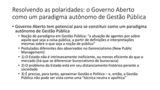 Resolvendo as polaridades: o Governo Aberto 
como um paradigma autônomo de Gestão Pública 
• Governo Aberto tem potencial para se constituir como um paradigma 
autônomo de Gestão Pública 
• Noção de paradigma em Gestão Pública: “a atuação de agentes por sobre 
aquilo que seja a coisa pública, a partir de definições e interpretações 
mesmas sobre o que seja a noção de público” 
• Postulados diferentes dos observados no Gerencialismo (New Public 
Management): 
• 1) O Estado não é intrinsecamente ineficiente, ou menos eficiente do que o 
mercado (há que se diferenciar burocratismo de burocracia) 
• 2) O problema do Estado está em seu distanciamento histórico perante a 
sociedade 
• 3) É preciso, para tanto, aproximar Gestão e Política – e, então, a Gestão 
Pública não pode ser vista como uma “técnica neutra e apolítica” 
 