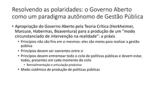 Resolvendo as polaridades: o Governo Aberto 
como um paradigma autônomo de Gestão Pública 
• Apropriação do Governo Aberto pela Teoria Crítica (Horkheimer, 
Marcuse, Habermas, Boaventura) para a produção de um “modo 
circunstanciado de intervenção na realidade”: a práxis 
• Princípios não são fins em si mesmos: eles são meios para realizar a gestão 
pública 
• Princípios devem ser coerentes entre si 
• Princípios devem entremear todo o ciclo de políticas públicas e devem estar, 
todos, presentes em cada momento do ciclo 
• Retroalimentação e articulação produtiva 
• Modo sistêmico de produção de políticas públicas 
 