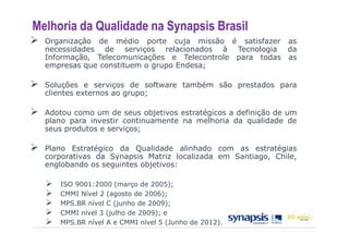 Melhoria da Qualidade na Synapsis Brasil
  Organização de médio porte cuja missão é satisfazer as
  necessidades de serviços relacionados à Tecnologia da
  Informação, Telecomunicações e Telecontrole para todas as
  empresas que constituem o grupo Endesa;

  Soluções e serviços de software também são prestados para
  clientes externos ao grupo;

  Adotou como um de seus objetivos estratégicos a definição de um
  plano para investir continuamente na melhoria da qualidade de
  seus produtos e serviços;

  Plano Estratégico da Qualidade alinhado com as estratégias
  corporativas da Synapsis Matriz localizada em Santiago, Chile,
  englobando os seguintes objetivos:

     ISO 9001:2000 (março de 2005);
     CMMI Nível 2 (agosto de 2006);
     MPS.BR nível C (junho de 2009);
     CMMI nível 3 (julho de 2009); e
     MPS.BR nível A e CMMI nível 5 (Junho de 2012).
 