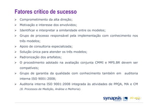 Fatores crítico de sucesso
  Comprometimento da alta direção;
  Motivação e interesse dos envolvidos;
  Identificar e interpretar a similaridade entre os modelos;
  Grupo de processo responsável pela implementação com conhecimento nos
  três modelos;
  Apoio de consultoria especializada;
  Solução única para atender os três modelos;
  Padronização dos artefatos;
  O procedimento adotado na avaliação conjunta CMMI e MPS.BR devem ser
  compatíveis;
  Grupo de garantia da qualidade com conhecimento também em      auditoria
  interna ISO 9001:2008;
  Auditoria interna ISO 9001:2008 integrada às atividades de PPQA, MA e CM
  (8. Processos de Medição, Análise e Melhoria).
 