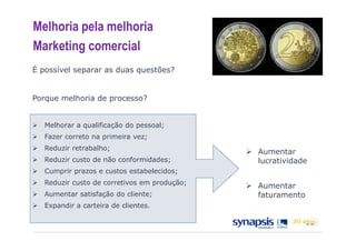Melhoria pela melhoria
Marketing comercial
É possível separar as duas questões?


Porque melhoria de processo?


   Melhorar a qualificação do pessoal;
   Fazer correto na primeira vez;
   Reduzir retrabalho;
                                              Aumentar
   Reduzir custo de não conformidades;        lucratividade
   Cumprir prazos e custos estabelecidos;
   Reduzir custo de corretivos em produção;
                                              Aumentar
   Aumentar satisfação do cliente;            faturamento
   Expandir a carteira de clientes.
 