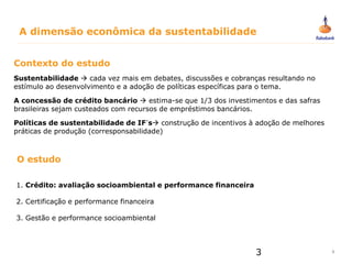 3
3
Contexto do estudo
Sustentabilidade  cada vez mais em debates, discussões e cobranças resultando no
estímulo ao desenvolvimento e a adoção de políticas específicas para o tema.
A concessão de crédito bancário  estima-se que 1/3 dos investimentos e das safras
brasileiras sejam custeados com recursos de empréstimos bancários.
Políticas de sustentabilidade de IF´s construção de incentivos à adoção de melhores
práticas de produção (corresponsabilidade)
1. Crédito: avaliação socioambiental e performance financeira
2. Certificação e performance financeira
3. Gestão e performance socioambiental
O estudo
A dimensão econômica da sustentabilidade
 
