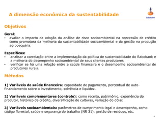 4
Objetivos
Geral:
• avaliar o impacto da adoção da análise de risco socioambiental na concessão de crédito
como promotora da melhoria da sustentabilidade socioambiental e da gestão na produção
agropecuária.
Específicos:
• analisar a correlação entre a implementação da política de sustentabilidade do Rabobank e
a melhoria do desempenho socioambiental de seus clientes produtores
• verificar se há uma relação entre a saúde financeira e o desempenho socioambiental de
produtores rurais.
Métodos
1) Variáveis de saúde financeira: capacidade de pagamento, percentual de auto-
financiamento sobre o investimento, solvência e liquidez.
2) Variáveis complementares (controle): como receita, patrimônio, experiência do
produtor, histórico de crédito, diversificação de culturas, variação do dólar.
3) Variáveis socioambientais: parâmetros de cumprimento legal e desempenho, como
código florestal, saúde e segurança do trabalho (NR 31), gestão de resíduos, etc.
A dimensão econômica da sustentabilidade
 