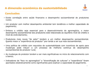 5
Conclusões
• Existe correlação entre saúde financeira e desempenho socioambiental de produtores
rurais;
• Um produtor com melhor desempenho ambiental tem tendência a melhor capacidade de
pagamento;
• Embora o crédito seja essencial para o desenvolvimento do agronegócio, o maior
desempenho socioambiental dos produtores está relacionado ao equilíbrio nível de crédito e
nível de endividamento;
• Produtores mais novos “de setor” tendem a um melhor desempenho socioambiental.
Quanto maior a “experiência do produtor” pior tende a ser sua nota socioambiental;
• Uma política de crédito com requisitos de sustentabilidade com incentivos de apoio para
mudanças pode induzir a um processo de melhoria contínua de desempenho
socioambiental do produtor rural;
• As mudanças do produtor tendem a ser mais significativas no início do relacionamento com
o banco;
• Indicadores de “foco no agronegócio” e “diversificação de culturas” e “experiência” foram
apontados estatisticamente como significantes para explicar a capacidade de pagamento.
A dimensão econômica da sustentabilidade
 