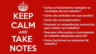 •Como os funcionários enxergam os resultados de seu trabalho? 
•Como são avaliados em suas tarefas? 
•Como são recompensados? 
•Possuem as competências necessárias para realizar seu trabalho? 
•Possuem informações e instrumentos de trabalho adequados para tal? 
•Como funcionam os processos de trabalho?  