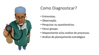 Como Diagnosticar? 
•Entrevistas. 
•Observação. 
•Pesquisas ou questionários. 
•Focus groups. 
•Mapeamento e/ou análise de processos. 
•Análise do planejamento estratégico  