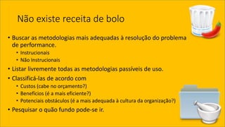 Não existe receita de bolo 
•Buscar as metodologias mais adequadas à resolução do problema de performance. 
•Instrucionais 
•Não Instrucionais 
•Listar livremente todas as metodologias passíveis de uso. 
•Classificá-las de acordo com 
•Custos (cabe no orçamento?) 
•Benefícios (é a mais eficiente?) 
•Potenciais obstáculos (é a mais adequada à cultura da organização?) 
•Pesquisar o quão fundo pode-se ir.  