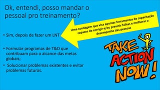 Ok, entendi, posso mandar o pessoal pro treinamento? 
•Sim, depois de fazer um LNT 
•Formular programas de T&D que contribuam para o alcance das metas globais; 
•Solucionar problemas existentes e evitar problemas futuros.  