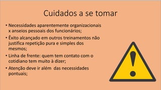 Cuidados a se tomar 
•Necessidades aparentemente organizacionais x anseios pessoais dos funcionários; 
•Êxito alcançado em outros treinamentos não justifica repetição pura e simples dos mesmos; 
•Linha de frente: quem tem contato com o cotidiano tem muito à dizer; 
•Atenção deve ir além das necessidades pontuais;  