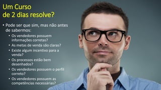 Um Curso de 2 dias resolve? 
•Pode ser que sim, mas não antes de sabermos: 
•Os vendedores possuem informações corretas? 
•As metas de venda são claras? 
•Existe algum incentivo para a venda? 
•Os processos estão bem desenhados? 
•Os vendedores possuem o perfil correto? 
•Os vendedores possuem as competências necessárias?  
