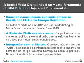 A Social Mídia Digital não é só + uma ferramenta do  Mkt Político.  Hoje ela é fundamental…   Canal de comunicação que mais cresce no Brasil, nos EUA e na Europa Ocidental. 80% dos candidatos em 2012 vão usar o Marketing de  Mídia Social. Já vimos o “ensaio” em 2010… A Rede de Eleitores só cresce.  Os profissionais do marketing político e eleitoral terão que se esforçar bastante na busca por mecanismos tecnológicos…  Integração com o Eleitor.   O político não é mais um “Astro”, a sociedade da informação literalmente quebrou as barreiras do antigo “sistema hierarquico social e político”. Nunca foi tão fácil ter acesso as autoridades… Twitter:  #agenciacamozzato © Agência Camozzato 