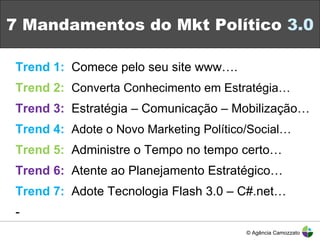 7 Mandamentos do Mkt Político  3.0 Trend 1:   Comece pelo seu site www…. Trend 2:   Converta Conhecimento em Estratégia… Trend 3:   Estratégia – Comunicação – Mobilização… Trend 4:   Adote o Novo Marketing Político/Social… Trend 5:   Administre o Tempo no tempo certo… Trend 6:   Atente ao Planejamento Estratégico… Trend 7:   Adote Tecnologia Flash 3.0 – C#.net… - © Agência Camozzato 