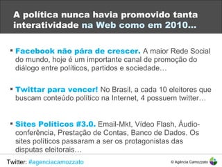 A política nunca havia promovido tanta interatividade  na Web como em 2010… Facebook não pára de crescer.  A maior Rede Social do mundo, hoje é um importante canal de promoção do diálogo entre políticos, partidos e sociedade… Twittar para vencer!  No Brasil, a cada 10 eleitores que buscam conteúdo político na Internet, 4 possuem twitter… Sites Políticos #3.0.  Email-Mkt, Vídeo Flash, Áudio-conferência, Prestação de Contas, Banco de Dados. Os sites políticos passaram a ser os protagonistas das disputas eleitorais… © Agência Camozzato Twitter:  #agenciacamozzato 