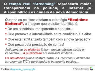 Quando os políticos adotam a estratégia  “ Real-time Eleitoral”,  a imagem que o eleitor identifica é: De um candidato transparente e honesto… Que promove a interatividade entre candidato X eleitor Que está familiarizado também com a nova geração Y Que preza pela prestação de contas! Antigamente  os eleitores  tinham muitas dúvidas sobre o candidato…  A publicidade  era bastante limitada… Os resultados  quase sempre eram  os  mesmos! Felizmente surgiram as TIC´s para mudar o panorama político… O  tempo real “Streaming”  representa maior transparência na política, a internet já disponibilizou os canais da nova democracia Twitter:  #agencia_camozzato © Agência Camozzato 