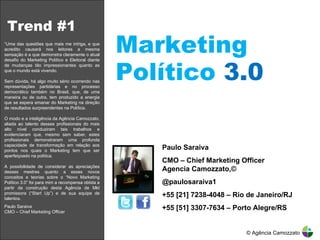 Trend #1 Marketing Político  3.0 Paulo Saraiva CMO – Chief Marketing Officer  Agencia Camozzato,© @paulosaraiva1 +55 [21] 7238-4048 – Rio de Janeiro/RJ +55 [51] 3307-7634 – Porto Alegre/RS “ Uma das questões que mais me intriga, e que acredito causará nos leitores a mesma sensação é a que demonstra claramente o atual desafio do Marketing Político e Eleitoral diante de mudanças tão impressionantes quanto as que o mundo está vivendo. Sem dúvida, há algo muito sério ocorrendo nas representações partidárias e no processo democrático também no Brasil, que, de uma maneira ou de outra, tem produzido a energia que se espera emanar do Marketing na direção de resultados surpreendentes na Política. O modo e a inteligência da Agência Camozzato, aliada ao talento desses profissionais do mais alto nível conduziram tais trabalhos e evidenciaram que, mesmo sem saber, estes profissionais demonstraram uma profunda capacidade de transformação em relação aos pontos nos quais o Marketing tem que ser aperfeiçoado na política. A possibilidade de considerar as apreciações desses mestres quanto a esses novos conceitos e teorias sobre o “Novo Marketing Político 3.0” foi para mim a recompensa obtida a partir da construção desta Agência de Mkt promissora (“Start Up”) e de sua equipe de talentos.  Paulo Saraiva CMO – Chief Marketing Officer  © Agência Camozzato 