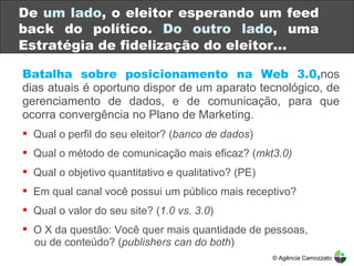Batalha sobre posicionamento na Web 3.0, nos dias atuais é oportuno dispor de um aparato tecnológico, de gerenciamento de dados, e de comunicação, para que ocorra convergência no Plano de Marketing. Qual o perfil do seu eleitor? ( banco de dados ) Qual o método de comunicação mais eficaz? ( mkt3.0) Qual o objetivo quantitativo e qualitativo? (PE) Em qual canal você possui um público mais receptivo? Qual o valor do seu site? ( 1.0 vs. 3.0 ) O X da questão: Você quer mais quantidade de pessoas,    ou de conteúdo? ( publishers can do both ) De  um lado , o eleitor esperando um feed back do político.  Do outro lado , uma Estratégia de fidelização do eleitor … © Agência Camozzato 