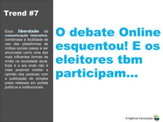 Trend #7 O debate Online esquentou! E os eleitores tbm participam… © Agência Camozzato Essa   liberdade   de  comunicação interativa ,  combinada à facilidade de uso das plataformas de mídias sociais passa a ser anunciada como uma das mais influentes formas de mídia na sociedade atual. Esta é a era onde não é mais possível moldar a opinião das pessoas com a publicação de simples press releases em portais políticos e institucionais.  
