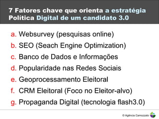 7 Fatores chave que orienta  a estratégia  Política  Digital de um candidato 3.0 Websurvey (pesquisas online) SEO (Seach Engine Optimization) Banco de Dados e Informações Popularidade nas Redes Sociais Geoprocessamento Eleitoral CRM Eleitoral (Foco no Eleitor-alvo) Propaganda Digital (tecnologia flash3.0) Twitter: #eMwebinar © Agência Camozzato 