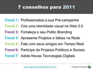 7 conselhos para  2011 Trend 1:   Profissionalize a sua Pré-campanha Trend 2:   Crie uma identidade visual na Web 3.0 Trend 3:   Fortaleça o seu Politic Branding Trend 4:   Apresente Projetos e Idéias na Rede Trend 5:   Fale com seus amigos em Tempo Real Trend 6:   Participe de Projetos Políticos e Sociais Trend 7:   Adote Novas Tecnologias Digitais © Agência Camozzato www.agenciacamozzato.com.br 