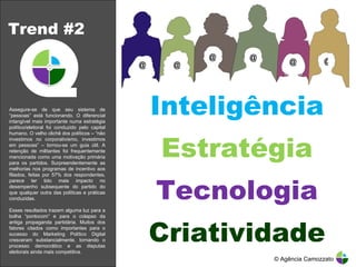 Trend #2 Inteligência Estratégia Tecnologia Criatividade © Agência Camozzato Assegure-se de que seu sistema de “pessoas” está funcionando. O diferencial intangível mais importante numa estratégia político/eleitoral foi conduzido pelo capital humano. O velho clichê dos políticos – “não investimos no corporativismo, investimos em pessoas” – tornou-se um guia útil. A retenção de militantes foi frequentemente mencionada como uma motivação primária para os partidos. Surpreendentemente as melhorias nos programas de incentivo aos filiados, feitas por 57% dos respondentes, parece ter tido mais impacto no desempenho subsequente do partido do que qualquer outra das políticas e práticas conduzidas. Esses resultados trazem alguma luz para a bolha “pontocom” e para o colapso da antiga propaganda partidária. Muitos dos fatores citados como importantes para o sucesso do Marketing Político Digital cresceram substancialmente, tornando o processo democrático e as disputas eleitorais ainda mais competitiva. @ @ @ @ @ @ 