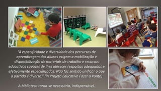 “A especificidade e diversidade dos percursos de
aprendizagem dos alunos exigem a mobilização e
disponibilização de materiais de trabalho e recursos
educativos capazes de lhes oferecer respostas adequadas e
efetivamente especializadas. Não faz sentido unificar o que
à partida é diverso.” (in Projeto Educativo Fazer a Ponte)
A biblioteca torna-se necessária, indispensável.
 