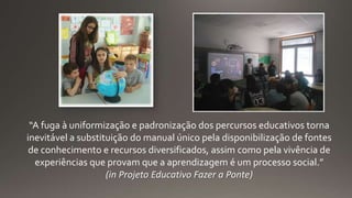 “A fuga à uniformização e padronização dos percursos educativos torna
inevitável a substituição do manual único pela disponibilização de fontes
de conhecimento e recursos diversificados, assim como pela vivência de
experiências que provam que a aprendizagem é um processo social.”
(in Projeto Educativo Fazer a Ponte)
 
