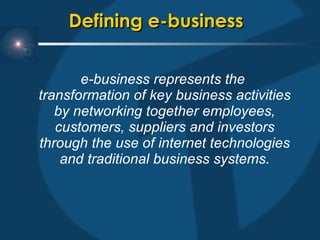 Defining e-business  e-business represents the  transformation of key business activities by networking together employees, customers, suppliers and investors through the use of internet technologies and traditional business systems. 