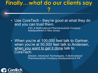 Finally…what do our clients say ? Use CoreTech - they’re good at what they do and you can trust them. CIO, A Multi-national Pharmaceuticals Company headquartered in New Jersey When you’re at 100,000 feet talk to Gartner, when you’re at 50,000 feet talk to Andersen,  when you want to get it done  talk to CoreTech. Director, Advanced Technologies, A Multi-national Pharmaceuticals Company headquartered in PA 