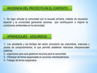 INCIDENCIA DEL PROYECTO EN EL CONTEXTO
APRENDIZAJES ADQUIRIDOS
1.- Se logro articular la comunidad con la escuela primaria, instituto de educación
especial y la universidad generando acciones que contribuyeron a mejorar la
condiciones ambientales en la comunidad.
1.- Los estudiante y las familias del sector conocieron las costumbres, creencias y
pautas de comportamientos, lo que permitió establecer relaciones interpersonales
positivas.
2.- organizarse para auto gestionar recursos para la comunidad.
3. - Participar de forma responsable en acciones interdisciplinarias.
4.- Trabajar de forma cooperativa.
 
