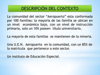 DESCRIPCIÓN DEL CONTEXTO
La comunidad del sector “Aeropuerto” esta conformada
por 100 familias: la mayoría de las familia se ubican en
un nivel económico bajo, con un nivel de instrucción
primaria, solo un 10% poseen título universitario.
La mayoría de esta familias se mantienen de la minería.
Una U.E.N. Aeropuerto en la comunidad, con un 85% de
la matricula que pertenece a este sector.
Un instituto de Educación Especial.
 