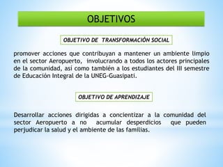 OBJETIVOS
promover acciones que contribuyan a mantener un ambiente limpio
en el sector Aeropuerto, involucrando a todos los actores principales
de la comunidad, así como también a los estudiantes del III semestre
de Educación Integral de la UNEG-Guasipati.
OBJETIVO DE APRENDIZAJE
Desarrollar acciones dirigidas a concientizar a la comunidad del
sector Aeropuerto a no acumular desperdicios que pueden
perjudicar la salud y el ambiente de las familias.
OBJETIVO DE TRANSFORMACIÓN SOCIAL
 