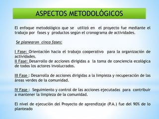 ASPECTOS METODOLÓGICOS
El enfoque metodológico que se utilizó en el proyecto fue mediante el
trabajo por fases y productos según el cronograma de actividades.
Se planearon cinco fases:
I Fase: Orientación hacia el trabajo cooperativo para la organización de
actividades.
II Fase: Desarrollo de acciones dirigidas a la toma de conciencia ecológica
de todos los actores involucrados.
III Fase : Desarrolla de acciones dirigidas a la limpieza y recuperación de las
áreas verdes de la comunidad.
IV Fase : Seguimiento y control de las acciones ejecutadas para contribuir
a mantener la limpieza de la comunidad.
El nivel de ejecución del Proyecto de aprendizaje (P.A.) fue del 90% de lo
planteado
 