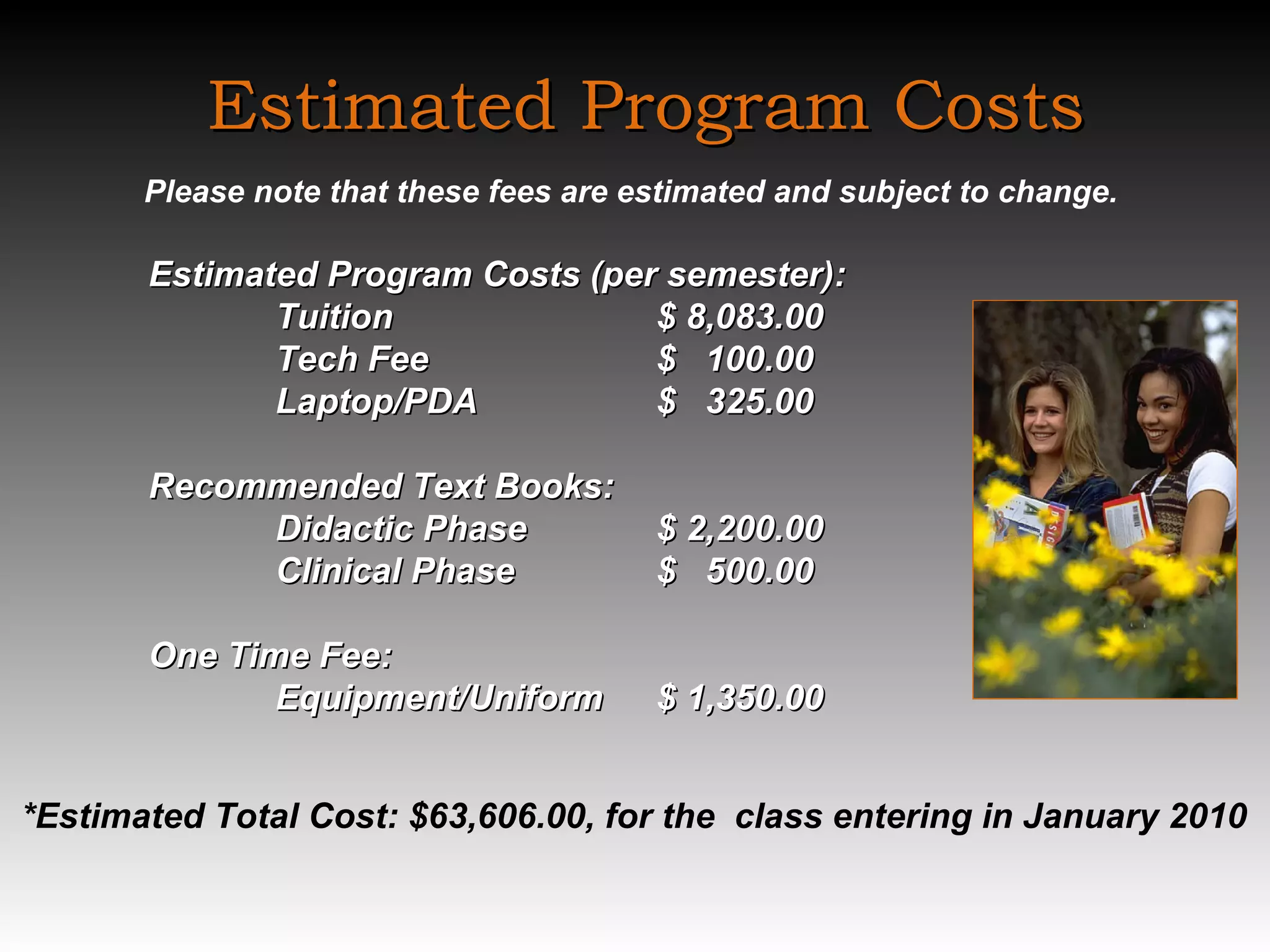Estimated Program Costs Please note that these fees are estimated and subject to change.    Estimated Program Costs (per semester): Tuition $ 8,083.00 Tech Fee  $  100.00 Laptop/PDA $  325.00   Recommended Text Books:  Didactic Phase $ 2,200.00  Clinical Phase $  500.00   One Time Fee: Equipment/Uniform $ 1,350.00 *Estimated Total Cost: $63,606.00, for the  class entering in January 2010   