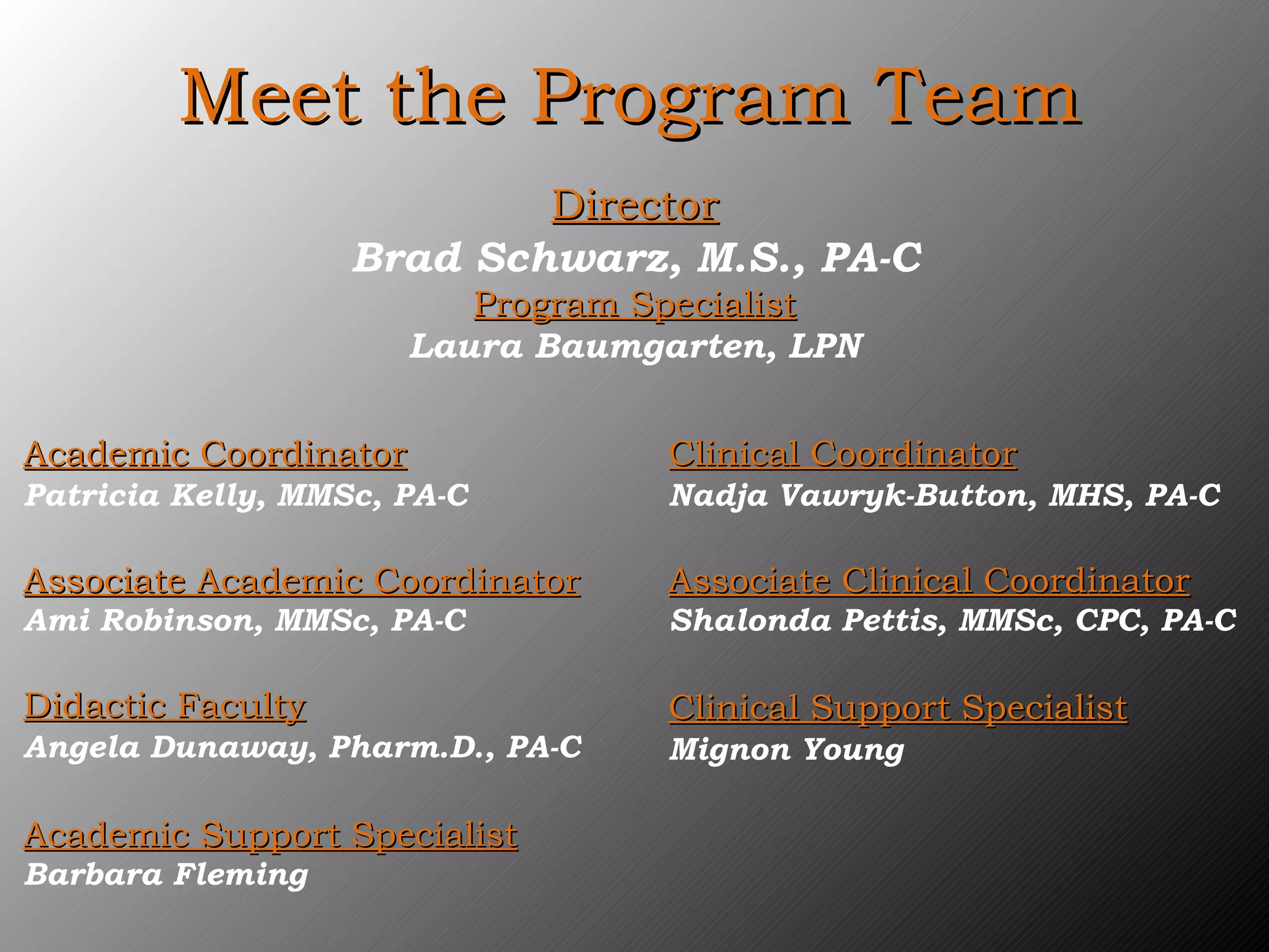 Meet the Program Team Director Brad Schwarz, M.S., PA-C Program Specialist Laura Baumgarten, LPN Academic Coordinator Patricia Kelly, MMSc, PA-C Associate Academic Coordinator Ami Robinson, MMSc, PA-C Didactic Faculty Angela Dunaway, Pharm.D., PA-C Academic Support Specialist Barbara Fleming Clinical Coordinator Nadja Vawryk-Button, MHS, PA-C Associate Clinical Coordinator Shalonda Pettis, MMSc, CPC, PA-C Clinical Support Specialist Mignon Young 