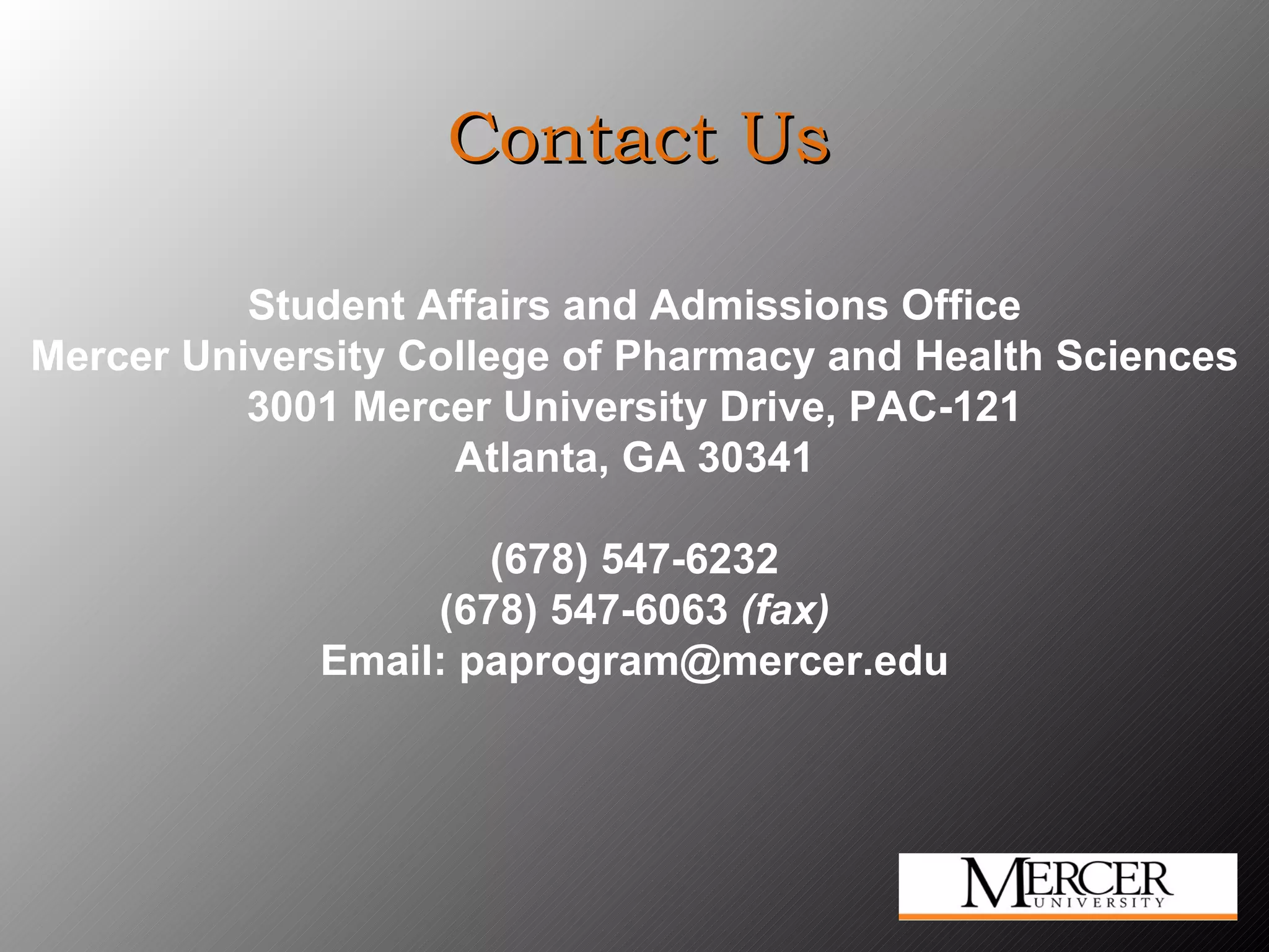 Contact Us Student Affairs and Admissions Office Mercer University College of Pharmacy and Health Sciences 3001 Mercer University Drive, PAC-121 Atlanta, GA 30341 (678) 547-6232 (678) 547-6063  (fax) Email: paprogram@mercer.edu 