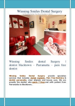Winning Smiles Dental Surgery
“At Winning Smiles You Have Freedom to Smile”
Winning Smiles dental Surgery |
dentist blacktown – Parramatta – pain free
dentist
Winning Smiles Dental Surgery provide specialize
services that includes dental implants , Pain Free Dentistry &
dentist parramatta, clear aligners and braces care. We are
proudly the dentist who opens 7 Days and with patient from
Parramatta to Blacktown..
 