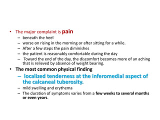 • The major complaint is pain
– beneath the heel
– worse on rising in the morning or after sitting for a while.
– After a few steps the pain diminishes
– the patient is reasonably comfortable during the day
– Toward the end of the day, the discomfort becomes more of an aching
that is relieved by absence of weight bearing.
• The most common physical finding
– localized tenderness at the inferomedial aspect of
the calcaneal tuberosity.
– mild swelling and erythema
– The duration of symptoms varies from a few weeks to several months
or even years.
 