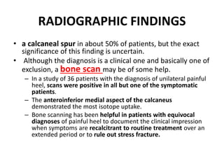 RADIOGRAPHIC FINDINGS
• a calcaneal spur in about 50% of patients, but the exact
significance of this finding is uncertain.
• Although the diagnosis is a clinical one and basically one of
exclusion, a bone scan may be of some help.
– In a study of 36 patients with the diagnosis of unilateral painful
heel, scans were positive in all but one of the symptomatic
patients.
– The anteroinferior medial aspect of the calcaneus
demonstrated the most isotope uptake.
– Bone scanning has been helpful in patients with equivocal
diagnoses of painful heel to document the clinical impression
when symptoms are recalcitrant to routine treatment over an
extended period or to rule out stress fracture.
 
