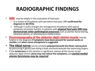 RADIOGRAPHIC FINDINGS
• MRI may be helpful in the evaluation of heel pain.
– In a review of 50 patients with persistent heel pain, MRI confirmed the
diagnosis in 38 (76%).
– Although it rarely changes the management of patients with typical
symptoms of plantar fasciitis, in patients with atypical heel pain MRI may
demonstrate other pathological processes such as plantar fascia tearing,
calcaneal edema, or arteriovenous malformation.
• Electromyography of the abductor digiti minimi muscle may be
helpful in the diagnosis if symptoms have been present for several weeks or
months and when nerve entrapment is suggested.
• The tibial nerve can be carefully palpated beneath the flexor retinaculum
by percussing it gently and rolling it back and forth beneath the examining fingers.
• If the tenderness at this location is significant, release of the nerves to the
abductor digiti minimi alone may not relieve the symptoms, and partial medial
plantar fasciotomy may be required
 