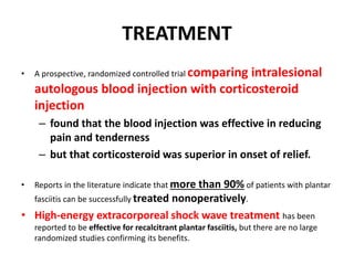 TREATMENT
• A prospective, randomized controlled trial comparing intralesional
autologous blood injection with corticosteroid
injection
– found that the blood injection was effective in reducing
pain and tenderness
– but that corticosteroid was superior in onset of relief.
• Reports in the literature indicate that more than 90% of patients with plantar
fasciitis can be successfully treated nonoperatively.
• High-energy extracorporeal shock wave treatment has been
reported to be effective for recalcitrant plantar fasciitis, but there are no large
randomized studies confirming its benefits.
 