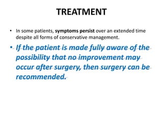 TREATMENT
• In some patients, symptoms persist over an extended time
despite all forms of conservative management.
• If the patient is made fully aware of the
possibility that no improvement may
occur after surgery, then surgery can be
recommended.
 